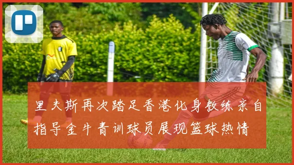 里夫斯再次踏足香港化身教练亲自指导金牛青训球员展现篮球热情