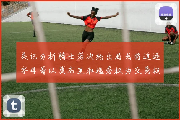 美记分析骑士若次轮出局或将追逐字母哥以莫布里和选秀权为交易核心