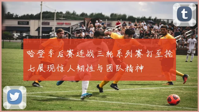 哈登季后赛连战三轮系列赛打至抢七展现惊人韧性与团队精神