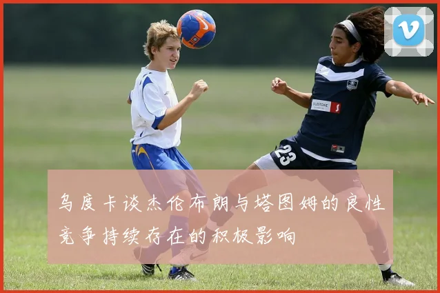 乌度卡谈杰伦布朗与塔图姆的良性竞争持续存在的积极影响