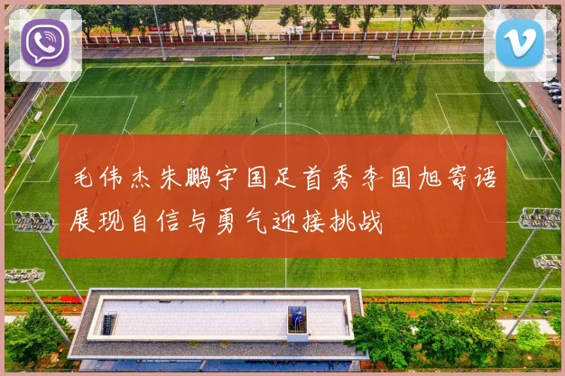 毛伟杰朱鹏宇国足首秀李国旭寄语展现自信与勇气迎接挑战