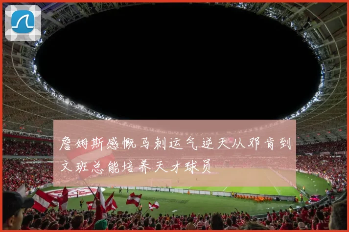 詹姆斯感慨马刺运气逆天从邓肯到文班总能培养天才球员