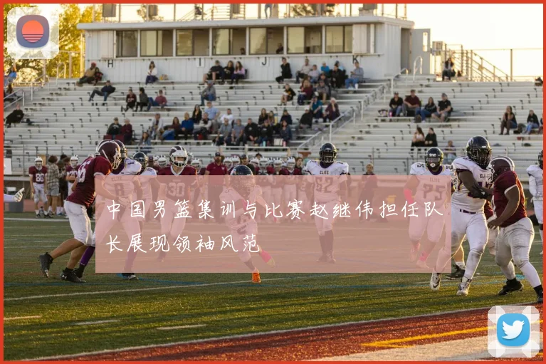 中国男篮集训与比赛赵继伟担任队长展现领袖风范