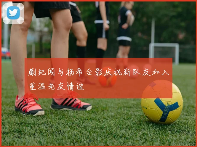 蒯纪闻与杨希合影庆祝新队友加入重温老友情谊