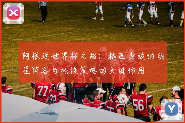 阿根廷世界杯之路：梅西身边的明星阵容与轮换策略的关键作用