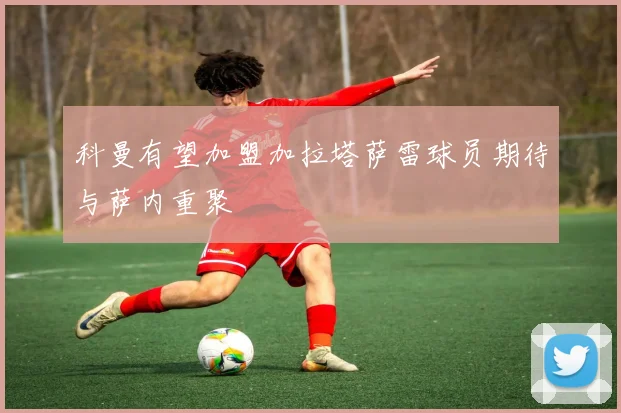 科曼有望加盟加拉塔萨雷球员期待与萨内重聚