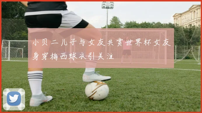 小贝二儿子与女友共赏世界杯女友身穿梅西球衣引关注