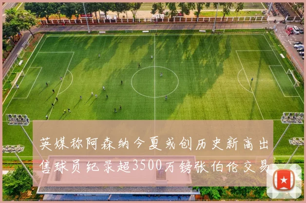 英媒称阿森纳今夏或创历史新高出售球员纪录超3500万镑张伯伦交易