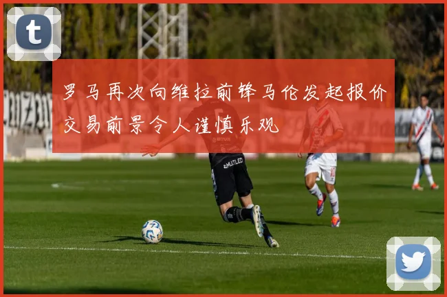 罗马再次向维拉前锋马伦发起报价交易前景令人谨慎乐观