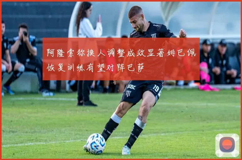 阿隆索称换人调整成效显著姆巴佩恢复训练有望对阵巴萨