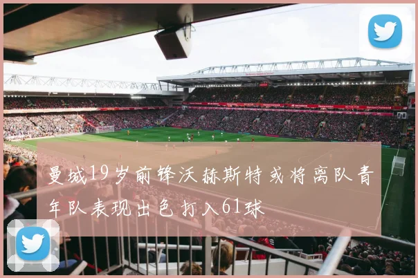曼城19岁前锋沃赫斯特或将离队青年队表现出色打入61球