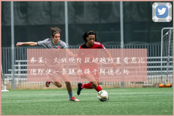 弗莱：文班现阶段超越约基奇恩比德即使一条腿也强于阿德巴约