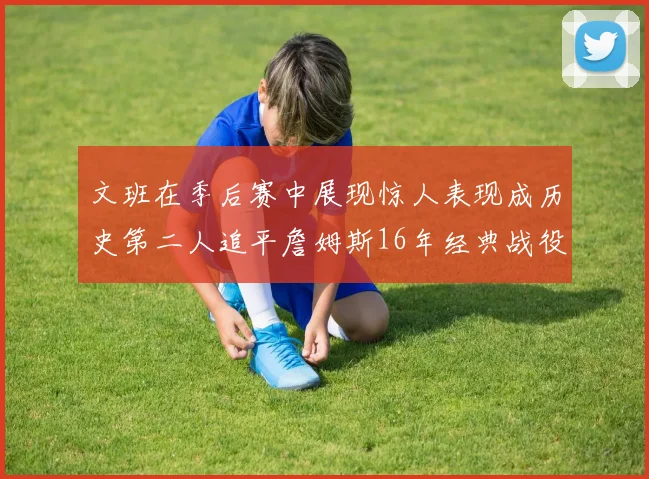 文班在季后赛中展现惊人表现成历史第二人追平詹姆斯16年经典战役记录