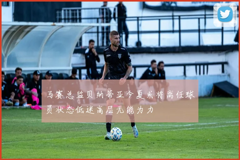 马赛总监贝纳蒂亚今夏或将离任球员状态低迷高层无能为力
