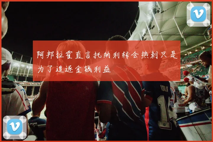 阿邦拉霍直言托纳利转会热刺只是为了追逐金钱利益