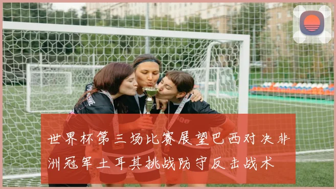 世界杯第三场比赛展望巴西对决非洲冠军土耳其挑战防守反击战术