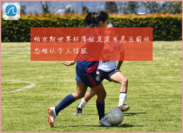 帕尔默世界杯席位岌岌可危当前状态难以令人信服