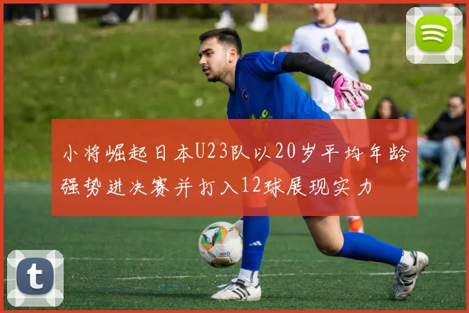 小将崛起日本U23队以20岁平均年龄强势进决赛并打入12球展现实力