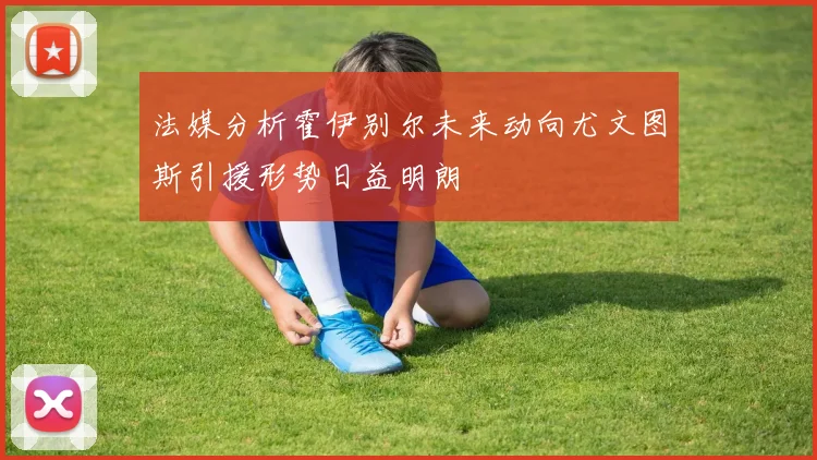 法媒分析霍伊别尔未来动向尤文图斯引援形势日益明朗