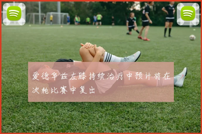 爱德华兹左膝持续治疗中预计将在次轮比赛中复出