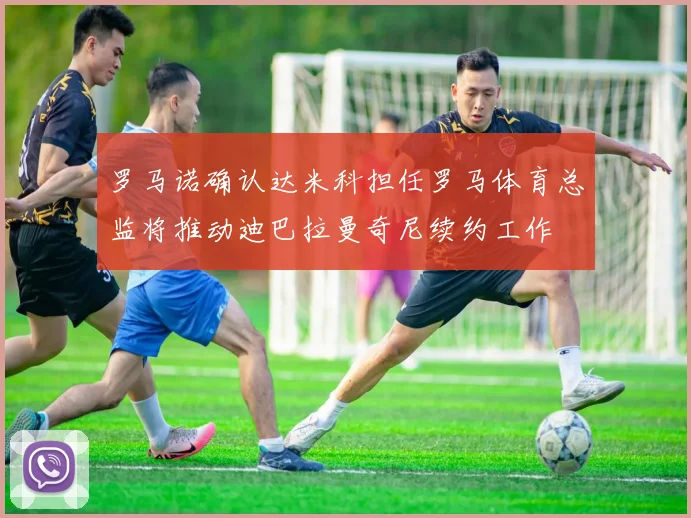 罗马诺确认达米科担任罗马体育总监将推动迪巴拉曼奇尼续约工作