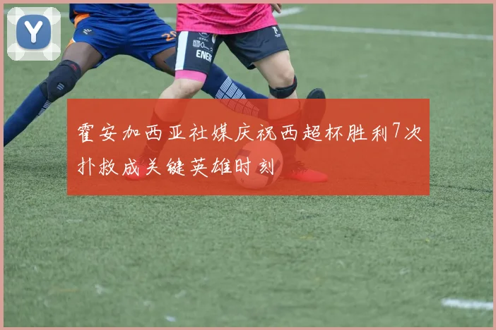 霍安加西亚社媒庆祝西超杯胜利7次扑救成关键英雄时刻