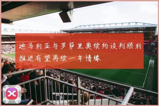 迪马利亚与罗萨里奥续约谈判顺利推进有望再续一年情缘