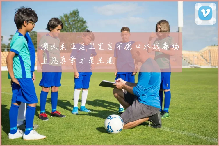 澳大利亚后卫直言不愿口水战赛场上见真章才是王道