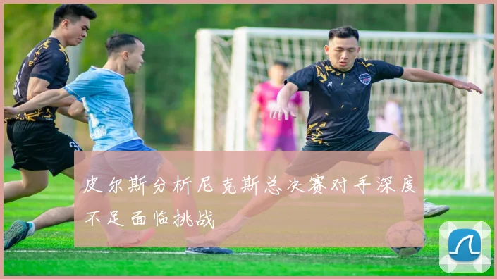 皮尔斯分析尼克斯总决赛对手深度不足面临挑战