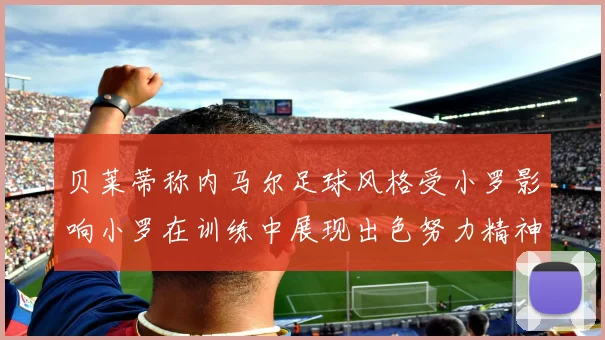 贝莱蒂称内马尔足球风格受小罗影响小罗在训练中展现出色努力精神